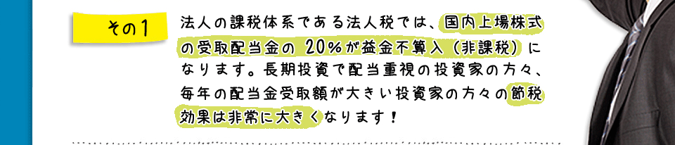 その1　法人の課税体系である法人税では、国内上場株式の受取配当金の１／２が益金不算入（非課税）になります。長期投資で配当重視の投資家の方々、毎年の配当金受取額が大きい投資家の方々の節税効果は非常に大きくなります！