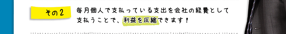 その2　毎月個人で支払っている支出を会社の経費として支払うことで、利益を圧縮できます！