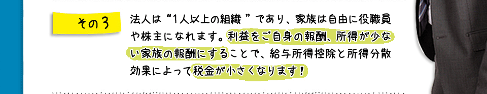 その3　法人は“１人以上の組織”であり、家族は自由に役職員や株主になれます。利益をご自身の報酬、所得が少ない家族の報酬にすることで、給与所得控除と所得分散効果によって税金が小さくなります！
