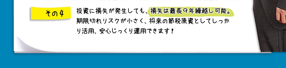 その4　投資に損失が発生しても、損失は最長９年繰越し可能。期限切れリスクが小さく、将来の節税原資としてしっかり活用、安心じっくり運用できます！