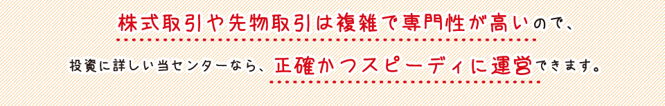 株式取引や先物取引は複雑で専門性が高いので、投資に詳しい当センターなら、正確かつスピーディに運営できます。