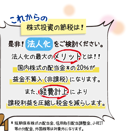 これからの株式投資の節税は、法人化をご検討ください。法人化の最大のメリットは国内株式の配当金*の１／２が益金不算入（非課税）になります。また、経費計上により課税利益を圧縮し税金を減らします。*短期保有株式の配当金、信用取引配当調整金、J-REIT等の分配金、外国株等は対象外になります