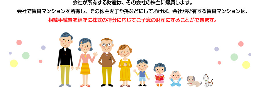 会社が所有する財産は、その会社の株主に帰属します。 会社で賃貸マンションを所有し、その株主を子や孫などにしておけば、会社が所有する賃貸マンションは、相続手続きを経ずに株式の持分に応じてご子息の財産にすることができます。