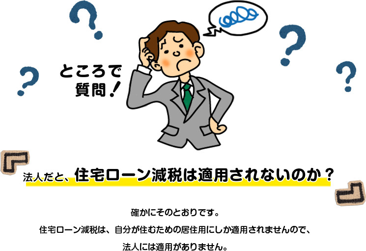 法人だと、住宅ローン減税は適用されないのか？確かにそのとおりです。住宅ローン減税は、自分が住むための居住用にしか適用されませんので、法人には適用がありません。