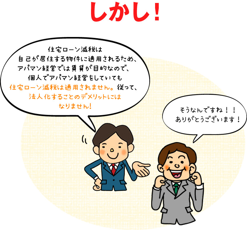 しかし！住宅ローン減税は自己が居住する物件に適用されるため、アパマン経営では賃貸が目的なので、個人でアパマン経営をしていても住宅ローン減税は適用されません。従って、法人化することのデメリットにはなりません!